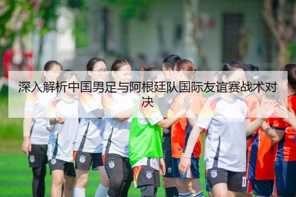 深入解析中国男足与阿根廷队国际友谊赛战术对决（Shaba Sports）